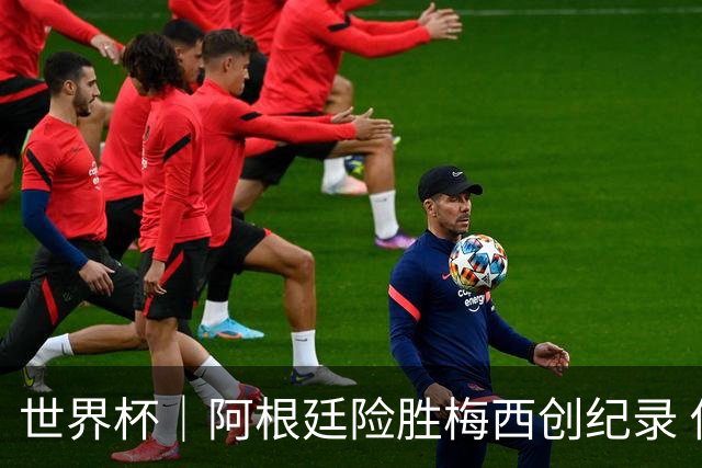 世界杯｜阿根廷险胜梅西创纪录 佛得角虽败犹荣