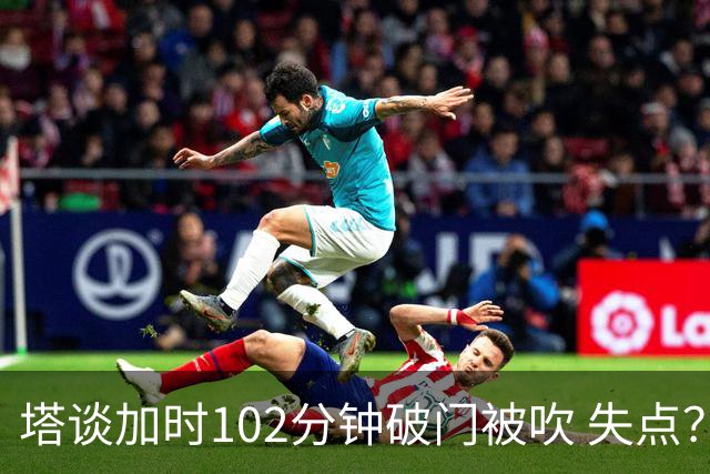 塔谈加时102分钟破门被吹 失点？困难时刻还会承担责任