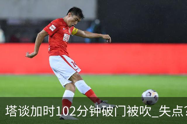 塔谈加时102分钟破门被吹 失点？困难时刻还会承担责任
